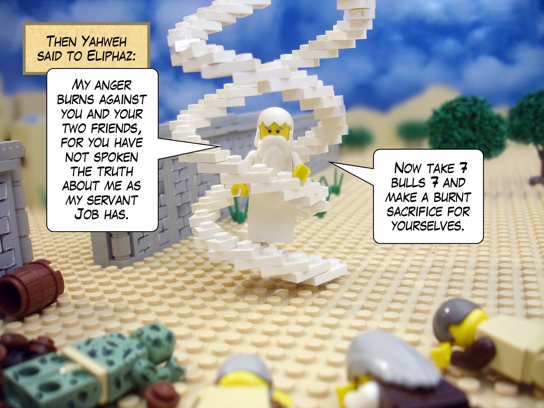 Then Yahweh said to Eliphaz, 'My anger burns against you and your two friends, for you have not spoken the truth about me as my servant Job has. Now take seven bulls and seven rams and make a burnt sacrifice for yourselves.'<br>