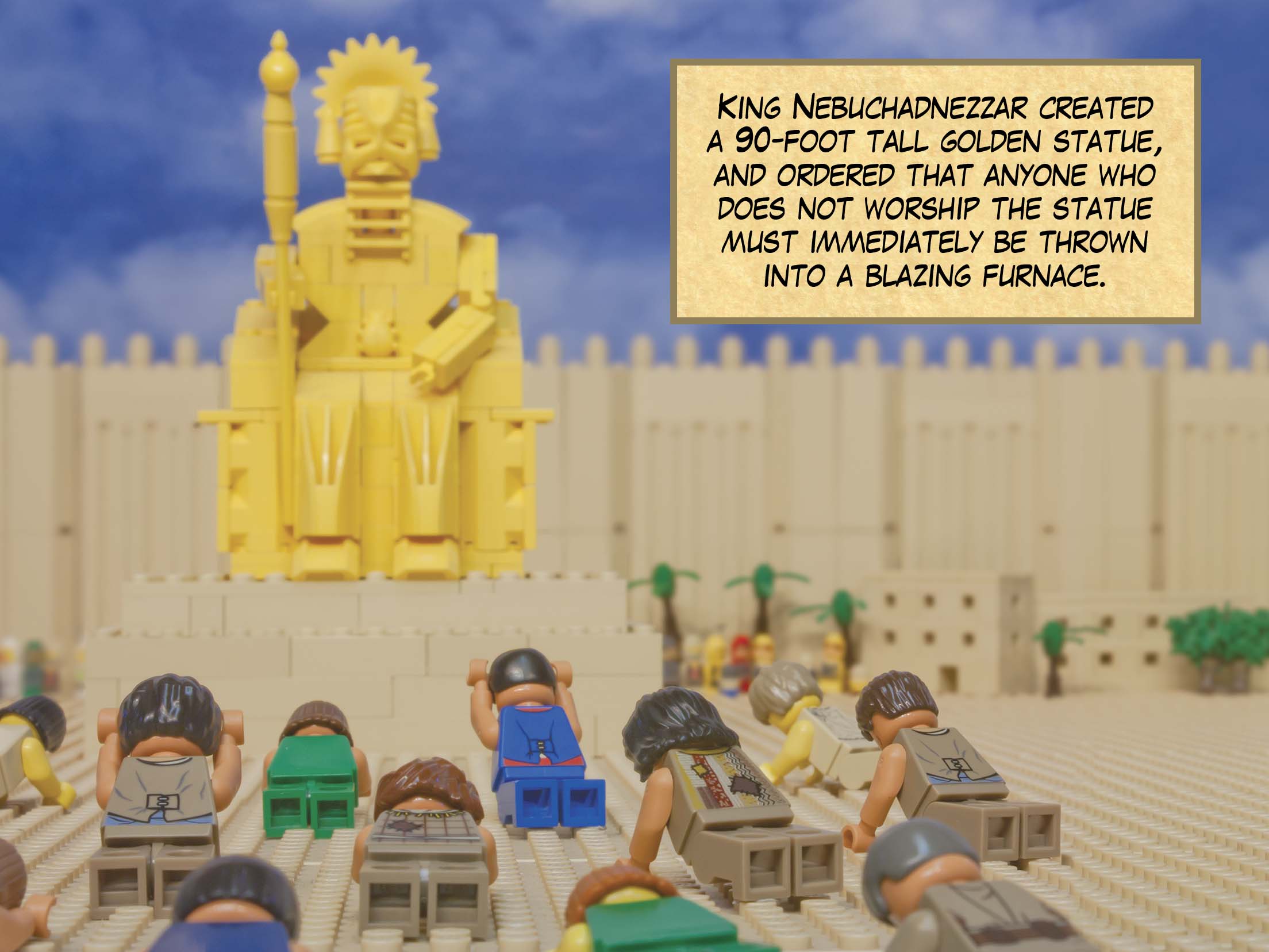 King Nebuchadnezzar created a 90-foot tall golden statue, and ordered that anyone who does not worship the statue must immediately be thrown into a blazing furnace.