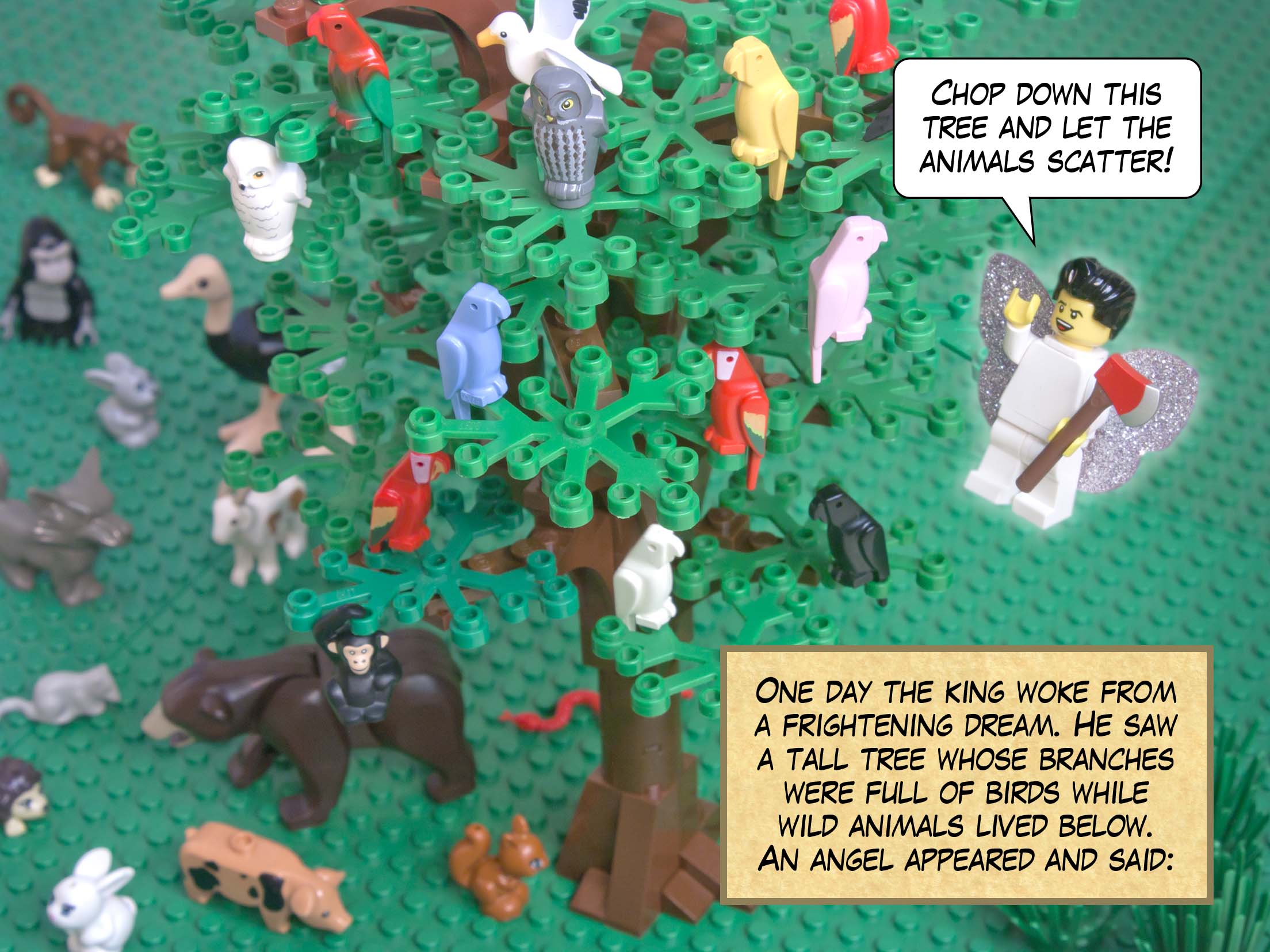One day the king woke from a frightening dream. He saw a tall tree whose branches were full of birds while wild animals lived below. An angel appeared and said: Chop down this tree and let the animals scatter!