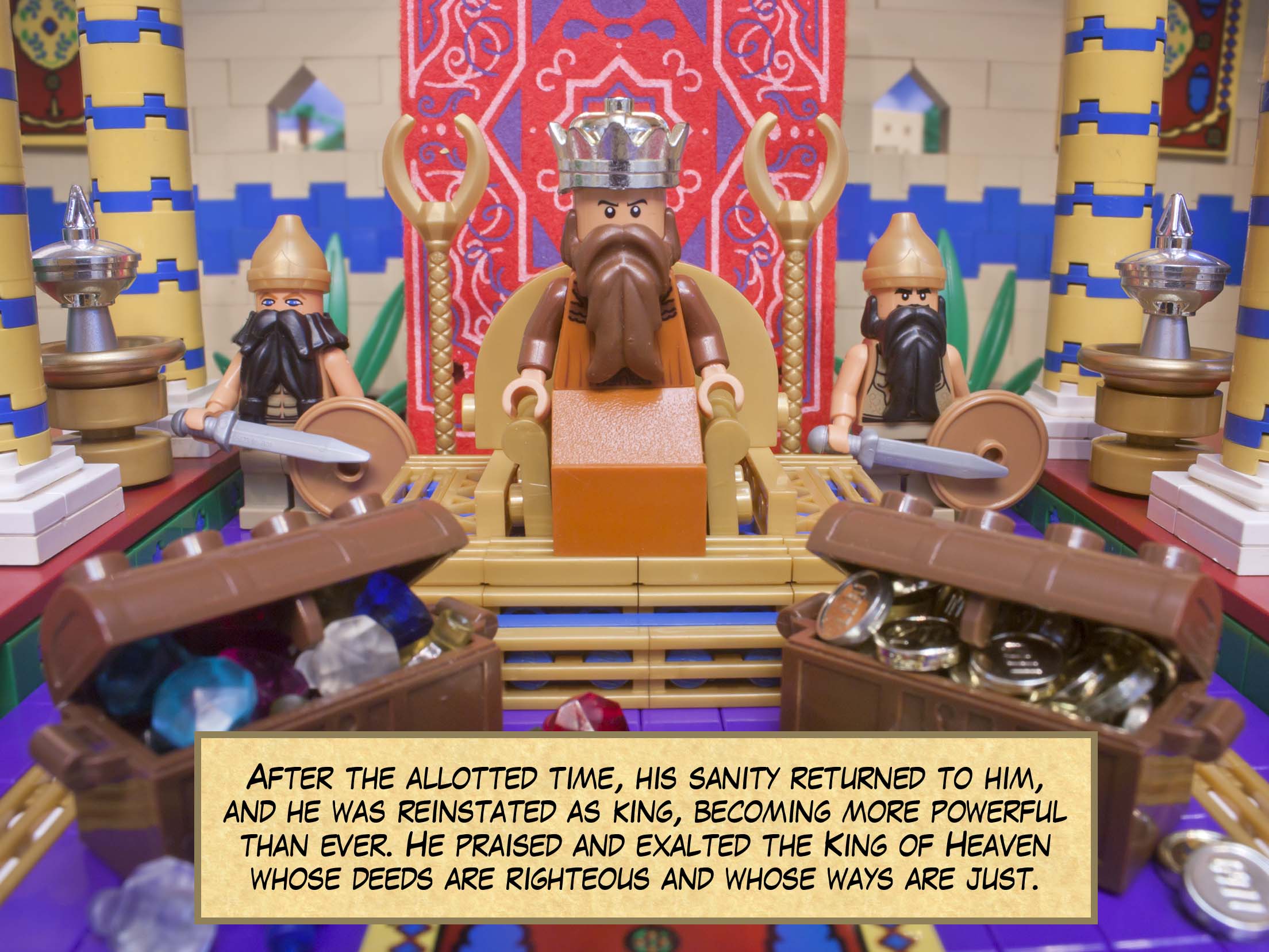 After the allotted time, his sanity returned to him, and he was reinstated as king, becoming more powerful than ever. He praised and exalted the King of Heaven whose deeds are righteous and whose ways are just.