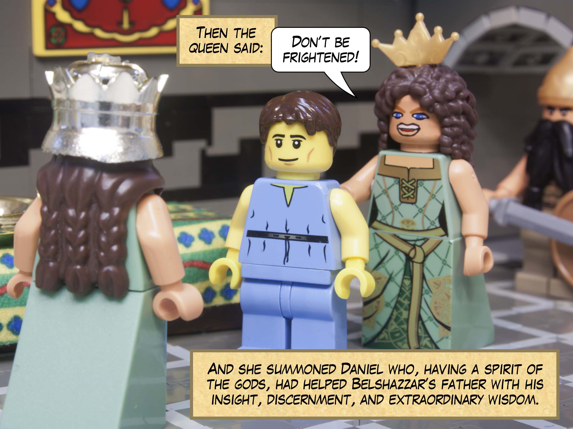 Then the queen said: Don’t be frightened! And she summoned Daniel who, having a spirit of the gods, had helped Belshazzar’s father with his insight, discernment, and extraordinary wisdom.