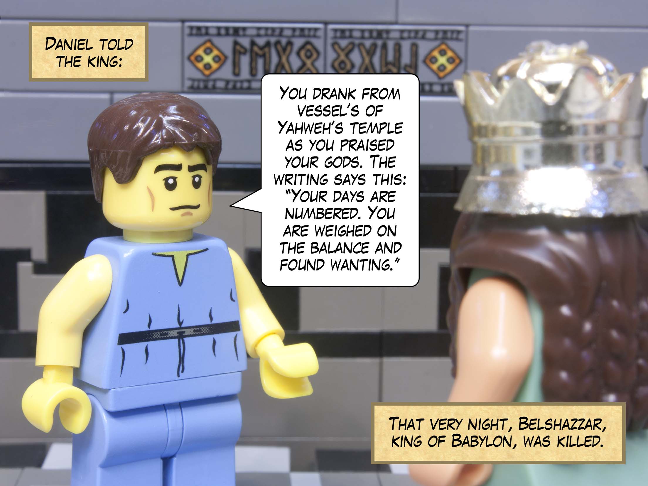 Daniel told the king: You drank from vessels of Yahweh’s temple as you praised your own gods. The writing says this: ‘Your days are numbered. You are weighed on the balance and found wanting.’ That very night, Belshazzar, king of Babylon, was killed.