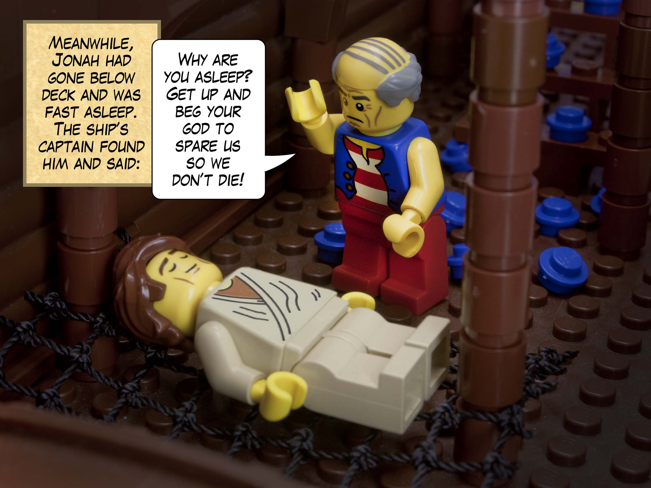 Meanwhile, Jonah had gone below deck and was fast asleep. The ship’s captain found him and said: Why are you asleep? Get up and beg your god to spare us so we don’t die!